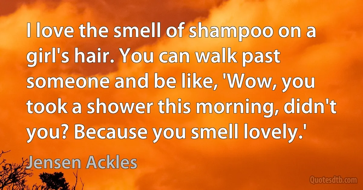 I love the smell of shampoo on a girl's hair. You can walk past someone and be like, 'Wow, you took a shower this morning, didn't you? Because you smell lovely.' (Jensen Ackles)