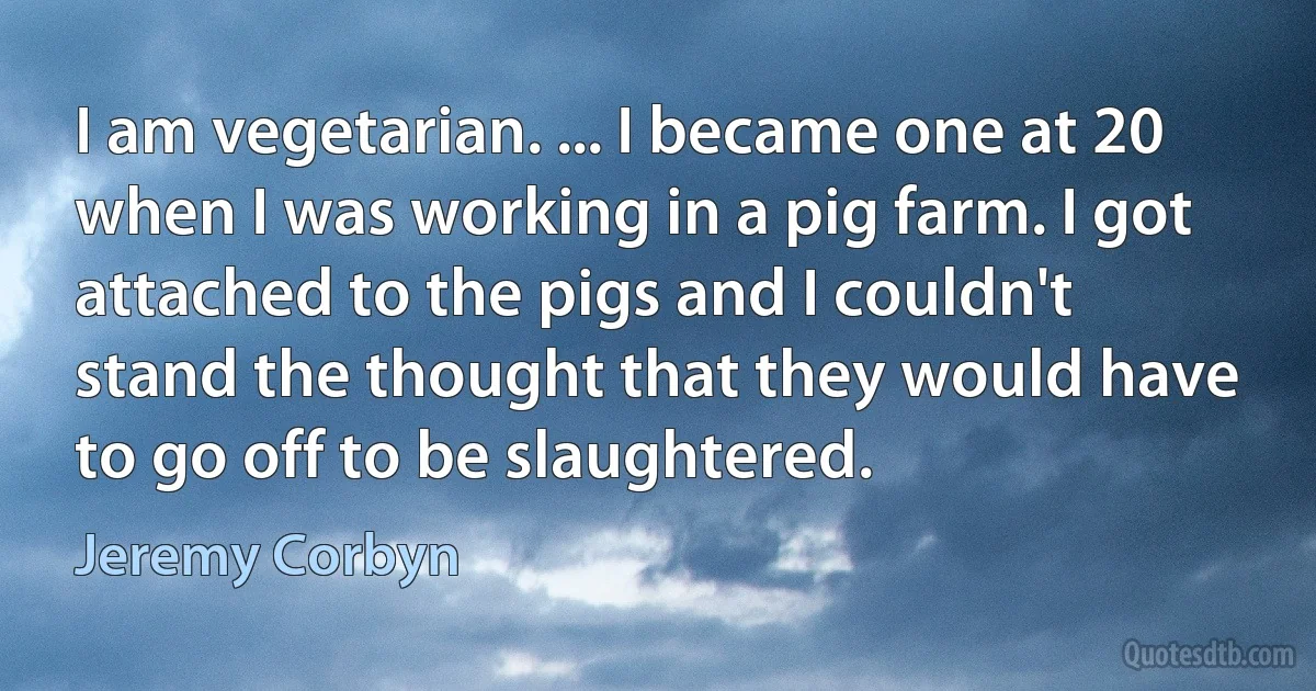 I am vegetarian. ... I became one at 20 when I was working in a pig farm. I got attached to the pigs and I couldn't stand the thought that they would have to go off to be slaughtered. (Jeremy Corbyn)