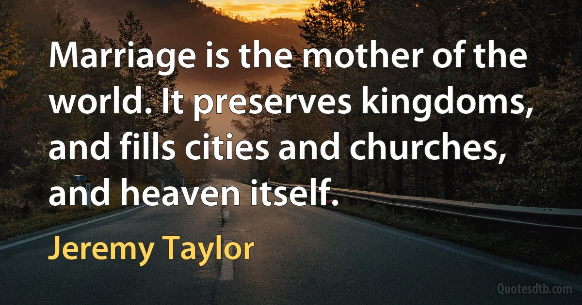 Marriage is the mother of the world. It preserves kingdoms, and fills cities and churches, and heaven itself. (Jeremy Taylor)