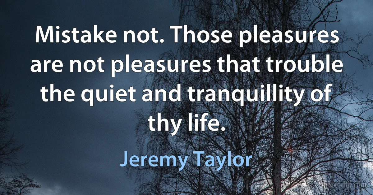 Mistake not. Those pleasures are not pleasures that trouble the quiet and tranquillity of thy life. (Jeremy Taylor)