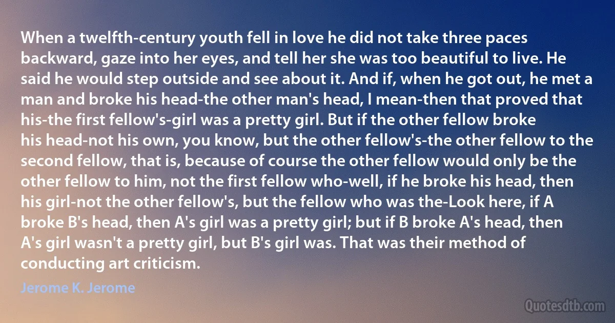 When a twelfth-century youth fell in love he did not take three paces backward, gaze into her eyes, and tell her she was too beautiful to live. He said he would step outside and see about it. And if, when he got out, he met a man and broke his head-the other man's head, I mean-then that proved that his-the first fellow's-girl was a pretty girl. But if the other fellow broke his head-not his own, you know, but the other fellow's-the other fellow to the second fellow, that is, because of course the other fellow would only be the other fellow to him, not the first fellow who-well, if he broke his head, then his girl-not the other fellow's, but the fellow who was the-Look here, if A broke B's head, then A's girl was a pretty girl; but if B broke A's head, then A's girl wasn't a pretty girl, but B's girl was. That was their method of conducting art criticism. (Jerome K. Jerome)