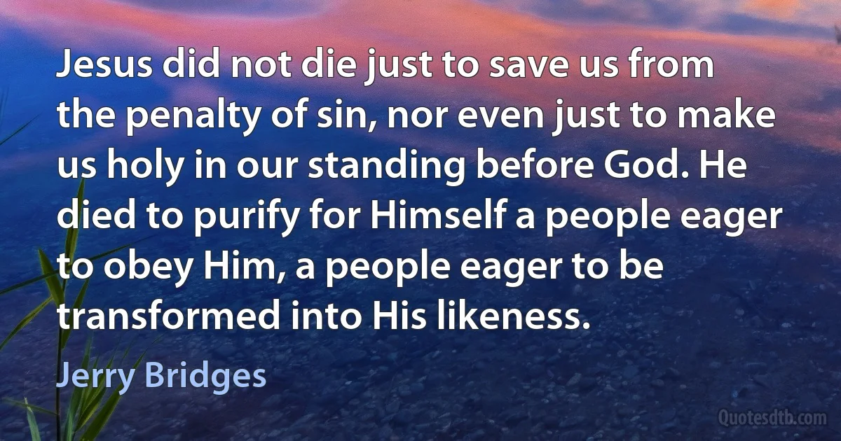 Jesus did not die just to save us from the penalty of sin, nor even just to make us holy in our standing before God. He died to purify for Himself a people eager to obey Him, a people eager to be transformed into His likeness. (Jerry Bridges)