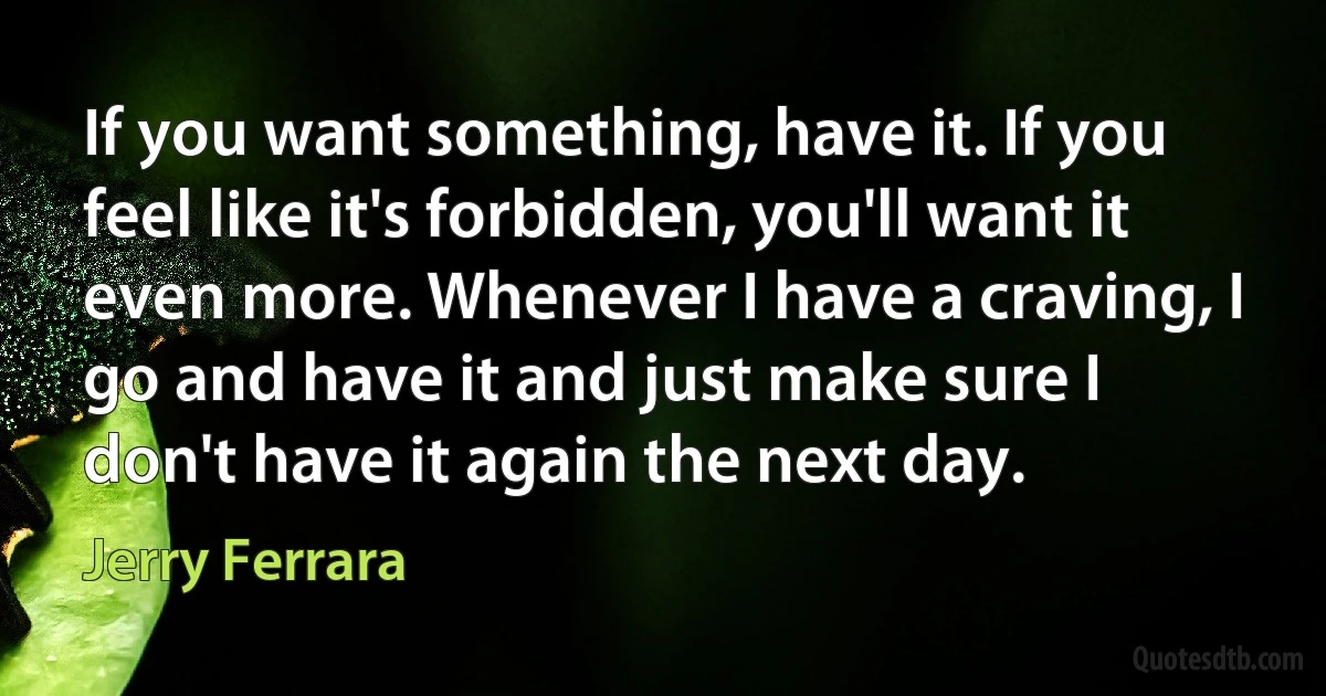 If you want something, have it. If you feel like it's forbidden, you'll want it even more. Whenever I have a craving, I go and have it and just make sure I don't have it again the next day. (Jerry Ferrara)