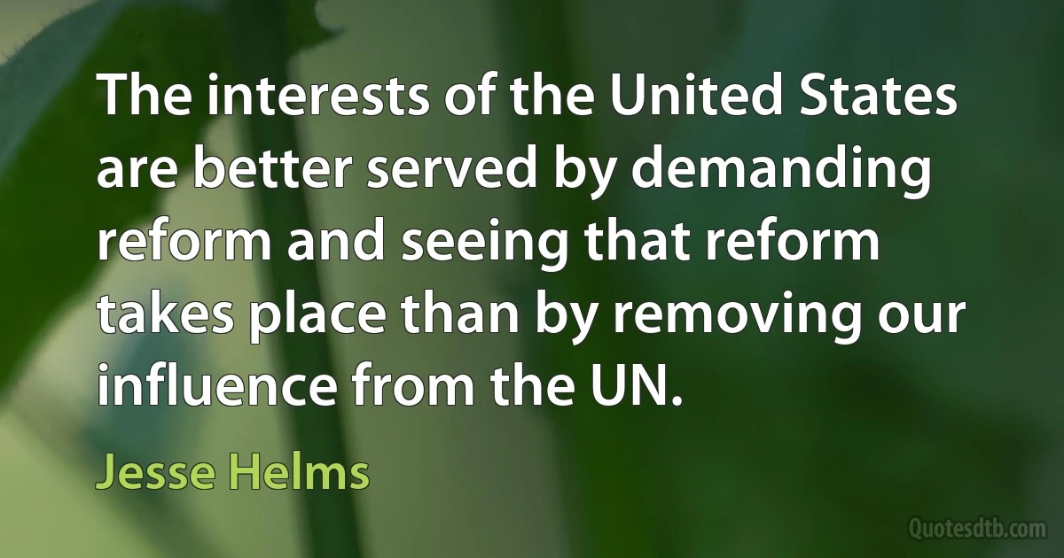 The interests of the United States are better served by demanding reform and seeing that reform takes place than by removing our influence from the UN. (Jesse Helms)