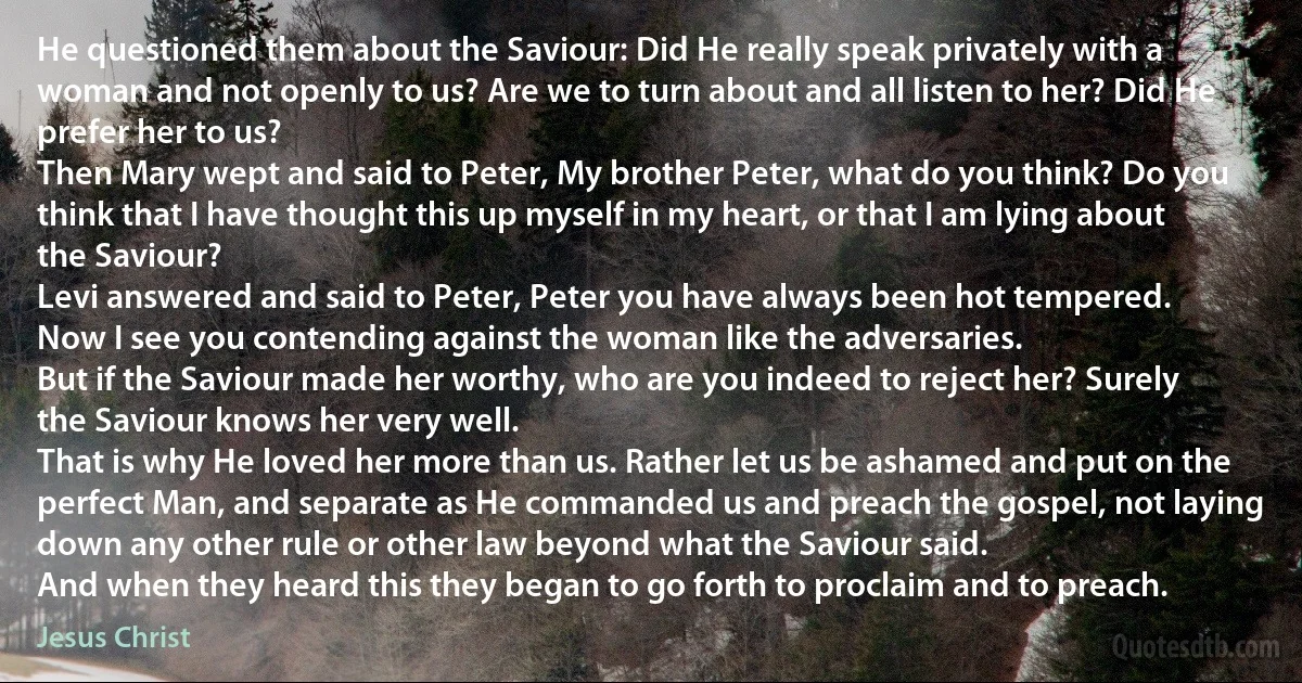 He questioned them about the Saviour: Did He really speak privately with a woman and not openly to us? Are we to turn about and all listen to her? Did He prefer her to us?
Then Mary wept and said to Peter, My brother Peter, what do you think? Do you think that I have thought this up myself in my heart, or that I am lying about the Saviour?
Levi answered and said to Peter, Peter you have always been hot tempered.
Now I see you contending against the woman like the adversaries.
But if the Saviour made her worthy, who are you indeed to reject her? Surely the Saviour knows her very well.
That is why He loved her more than us. Rather let us be ashamed and put on the perfect Man, and separate as He commanded us and preach the gospel, not laying down any other rule or other law beyond what the Saviour said.
And when they heard this they began to go forth to proclaim and to preach. (Jesus Christ)