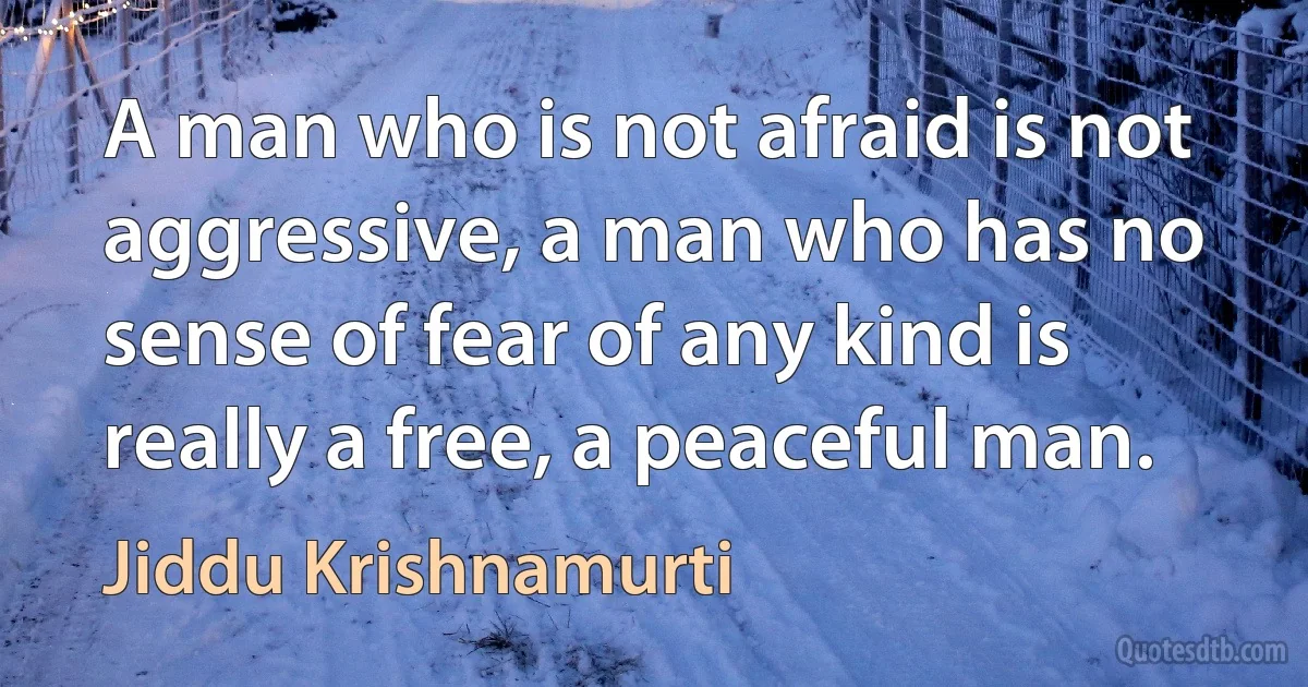 A man who is not afraid is not aggressive, a man who has no sense of fear of any kind is really a free, a peaceful man. (Jiddu Krishnamurti)