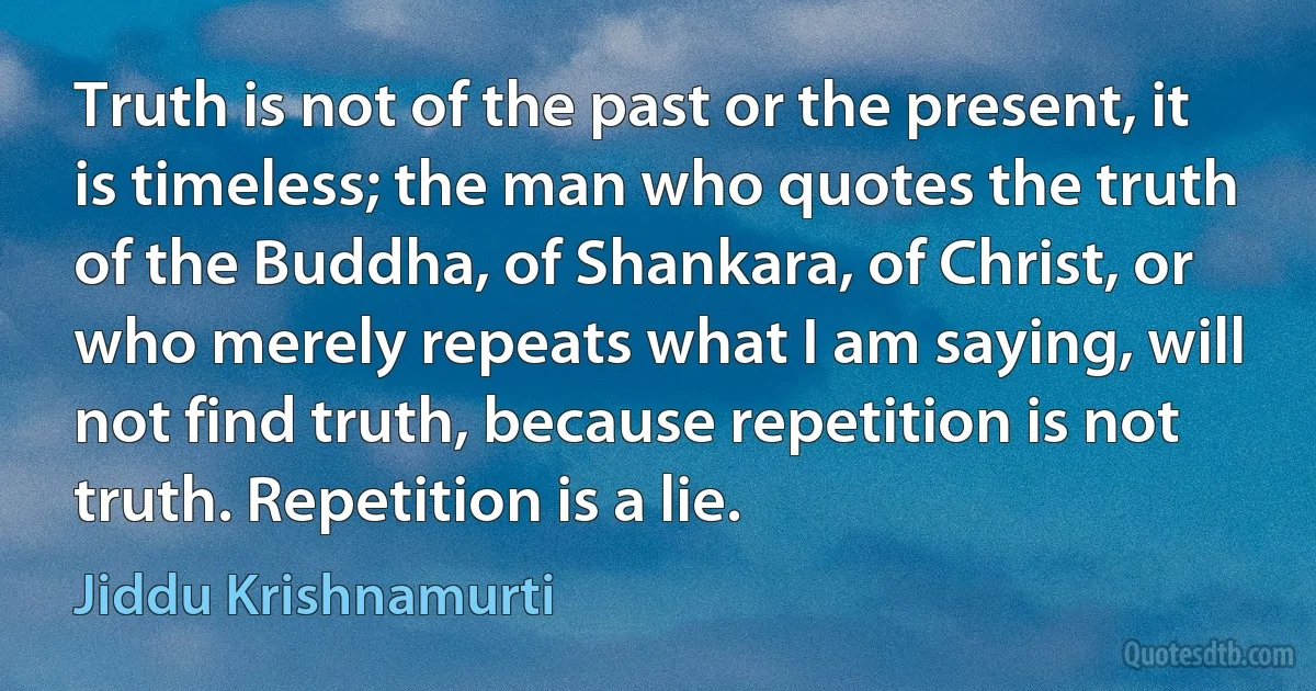 Truth is not of the past or the present, it is timeless; the man who quotes the truth of the Buddha, of Shankara, of Christ, or who merely repeats what I am saying, will not find truth, because repetition is not truth. Repetition is a lie. (Jiddu Krishnamurti)