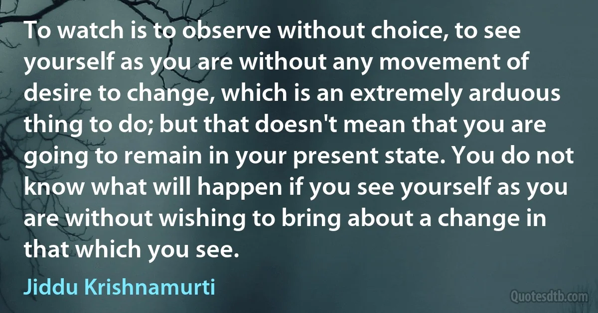 To watch is to observe without choice, to see yourself as you are without any movement of desire to change, which is an extremely arduous thing to do; but that doesn't mean that you are going to remain in your present state. You do not know what will happen if you see yourself as you are without wishing to bring about a change in that which you see. (Jiddu Krishnamurti)