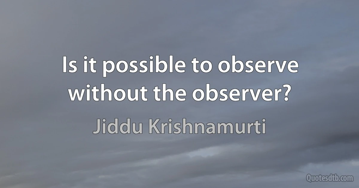 Is it possible to observe without the observer? (Jiddu Krishnamurti)