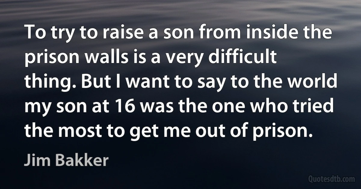 To try to raise a son from inside the prison walls is a very difficult thing. But I want to say to the world my son at 16 was the one who tried the most to get me out of prison. (Jim Bakker)