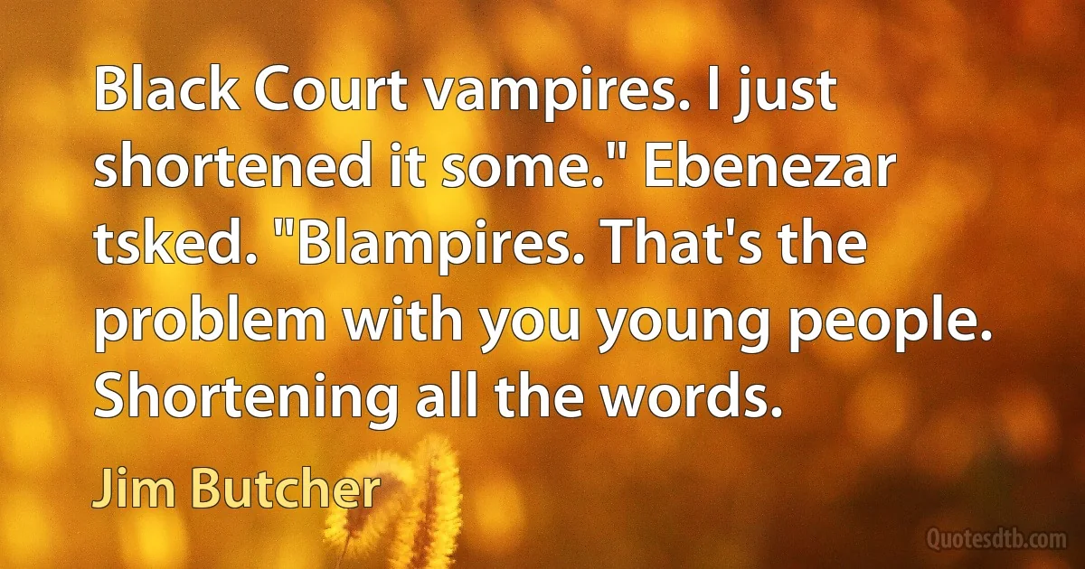 Black Court vampires. I just shortened it some." Ebenezar tsked. "Blampires. That's the problem with you young people. Shortening all the words. (Jim Butcher)