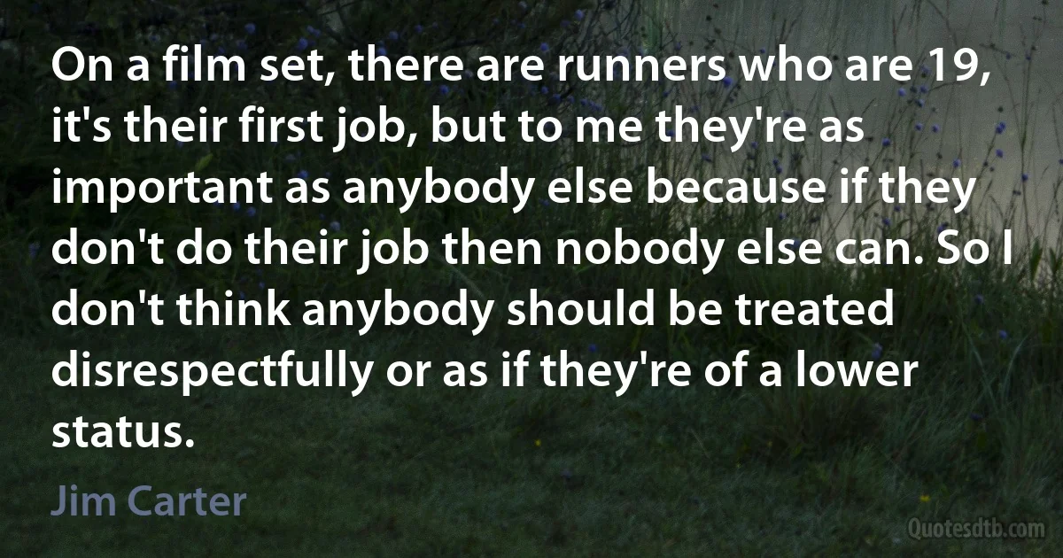 On a film set, there are runners who are 19, it's their first job, but to me they're as important as anybody else because if they don't do their job then nobody else can. So I don't think anybody should be treated disrespectfully or as if they're of a lower status. (Jim Carter)