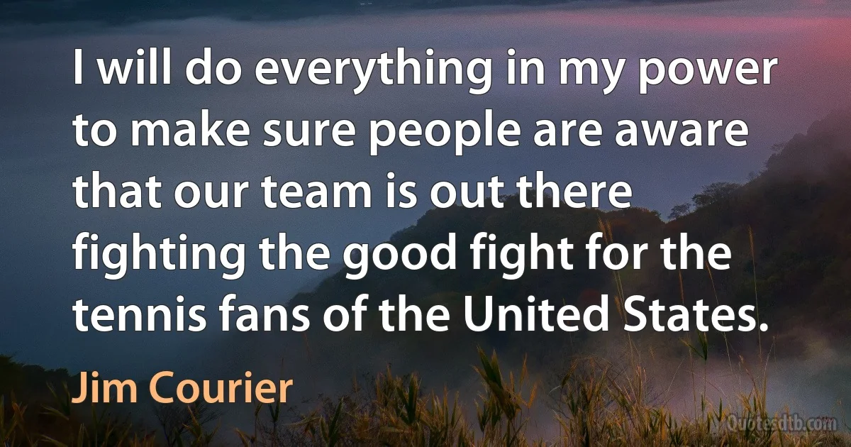 I will do everything in my power to make sure people are aware that our team is out there fighting the good fight for the tennis fans of the United States. (Jim Courier)