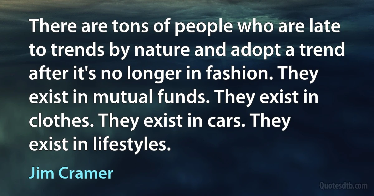 There are tons of people who are late to trends by nature and adopt a trend after it's no longer in fashion. They exist in mutual funds. They exist in clothes. They exist in cars. They exist in lifestyles. (Jim Cramer)