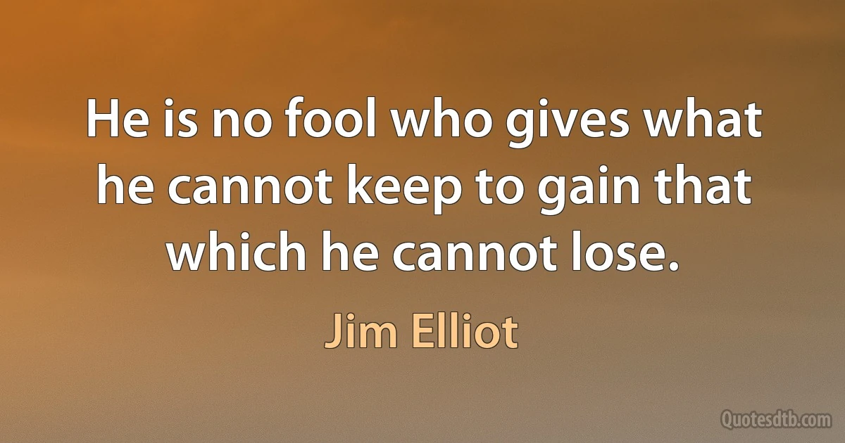 He is no fool who gives what he cannot keep to gain that which he cannot lose. (Jim Elliot)