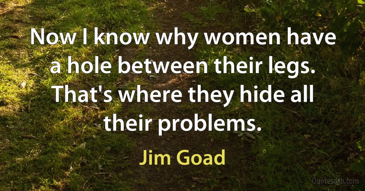 Now I know why women have a hole between their legs. That's where they hide all their problems. (Jim Goad)