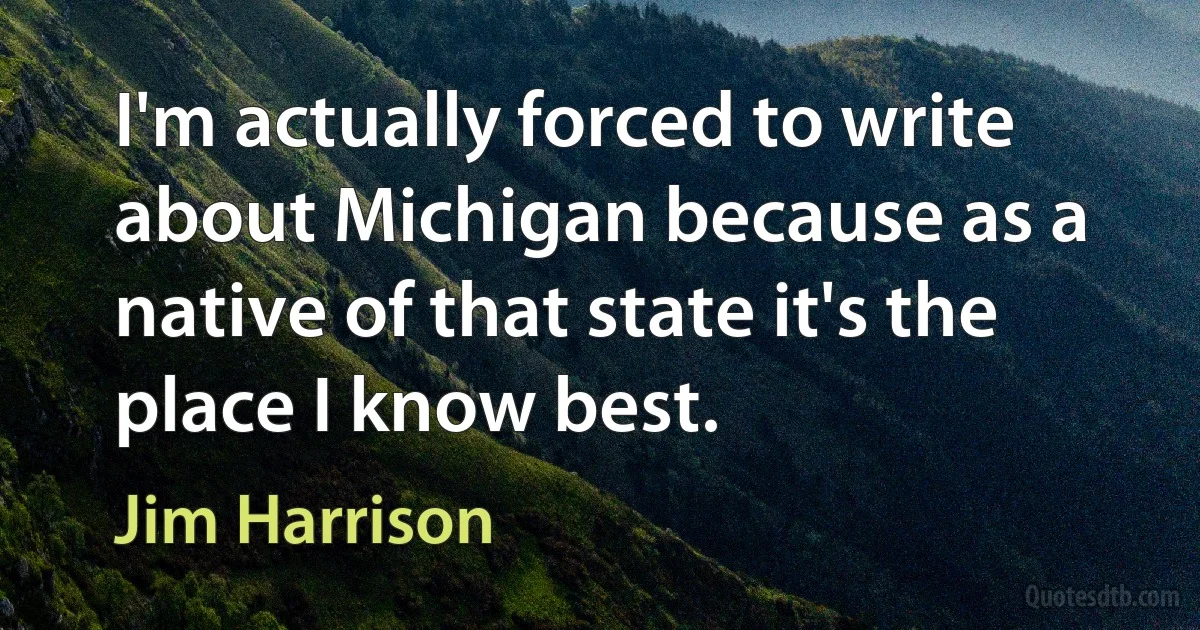 I'm actually forced to write about Michigan because as a native of that state it's the place I know best. (Jim Harrison)