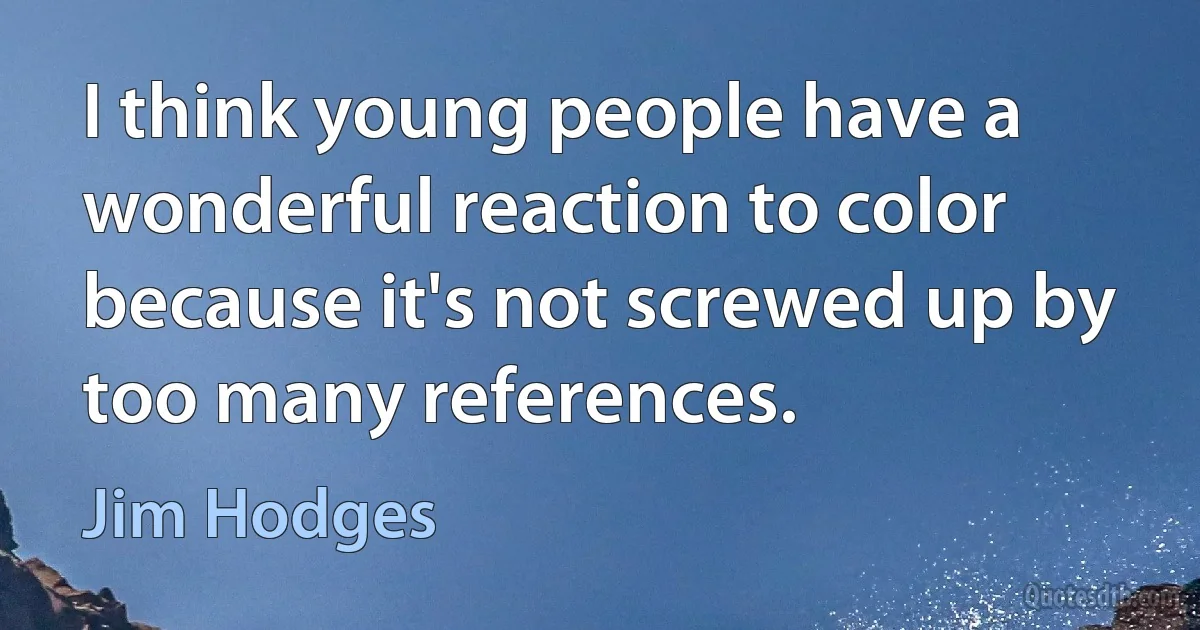 I think young people have a wonderful reaction to color because it's not screwed up by too many references. (Jim Hodges)