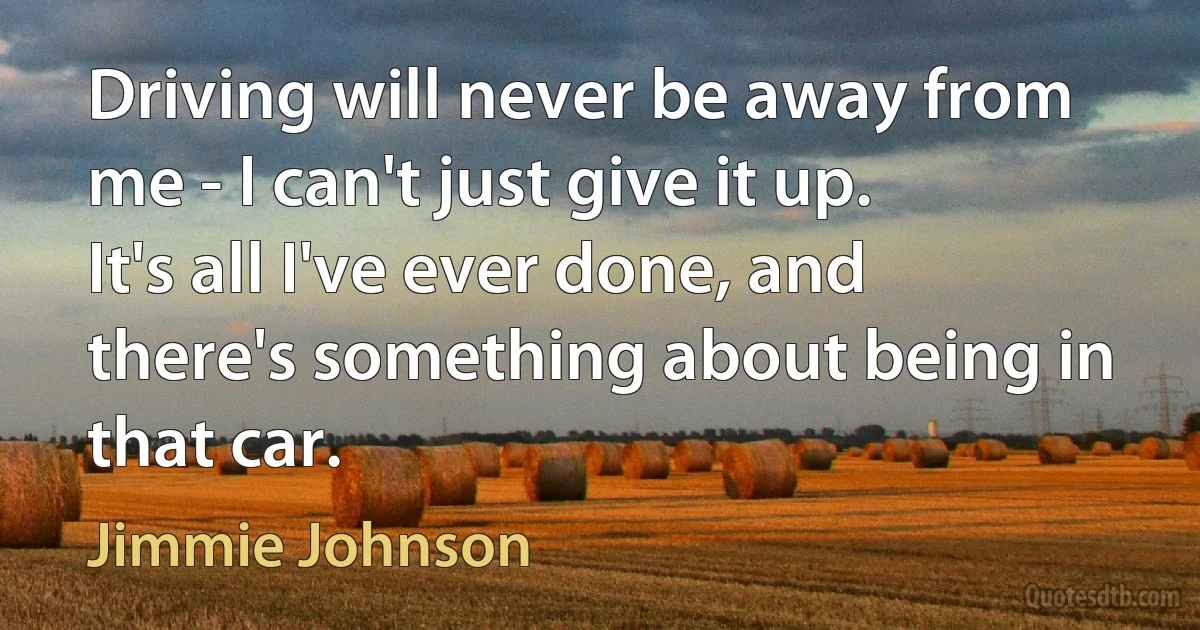 Driving will never be away from me - I can't just give it up. It's all I've ever done, and there's something about being in that car. (Jimmie Johnson)