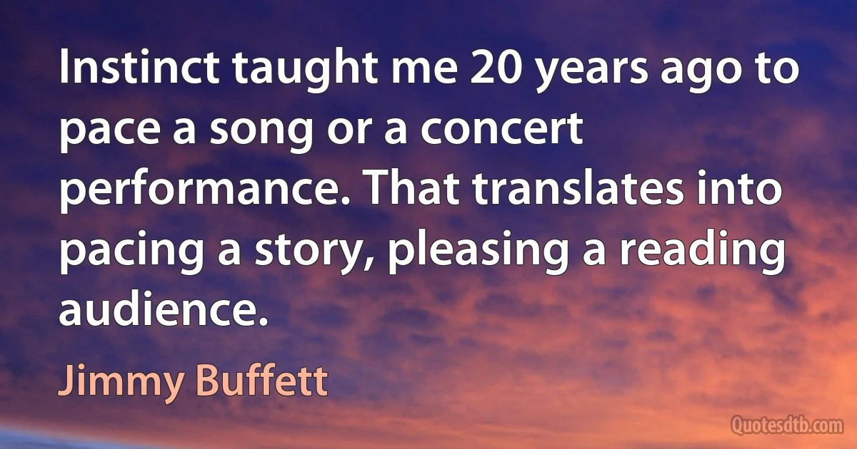 Instinct taught me 20 years ago to pace a song or a concert performance. That translates into pacing a story, pleasing a reading audience. (Jimmy Buffett)