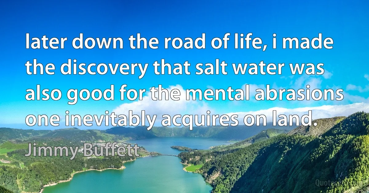 later down the road of life, i made the discovery that salt water was also good for the mental abrasions one inevitably acquires on land. (Jimmy Buffett)