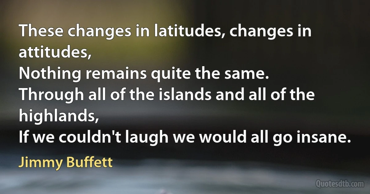 These changes in latitudes, changes in attitudes,
Nothing remains quite the same.
Through all of the islands and all of the highlands,
If we couldn't laugh we would all go insane. (Jimmy Buffett)