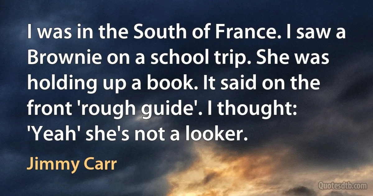 I was in the South of France. I saw a Brownie on a school trip. She was holding up a book. It said on the front 'rough guide'. I thought: 'Yeah' she's not a looker. (Jimmy Carr)