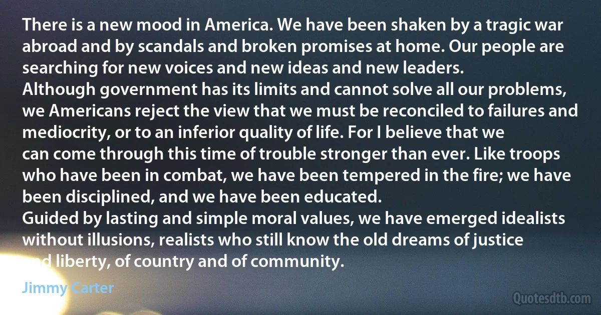 There is a new mood in America. We have been shaken by a tragic war abroad and by scandals and broken promises at home. Our people are searching for new voices and new ideas and new leaders.
Although government has its limits and cannot solve all our problems, we Americans reject the view that we must be reconciled to failures and mediocrity, or to an inferior quality of life. For I believe that we can come through this time of trouble stronger than ever. Like troops who have been in combat, we have been tempered in the fire; we have been disciplined, and we have been educated.
Guided by lasting and simple moral values, we have emerged idealists without illusions, realists who still know the old dreams of justice and liberty, of country and of community. (Jimmy Carter)