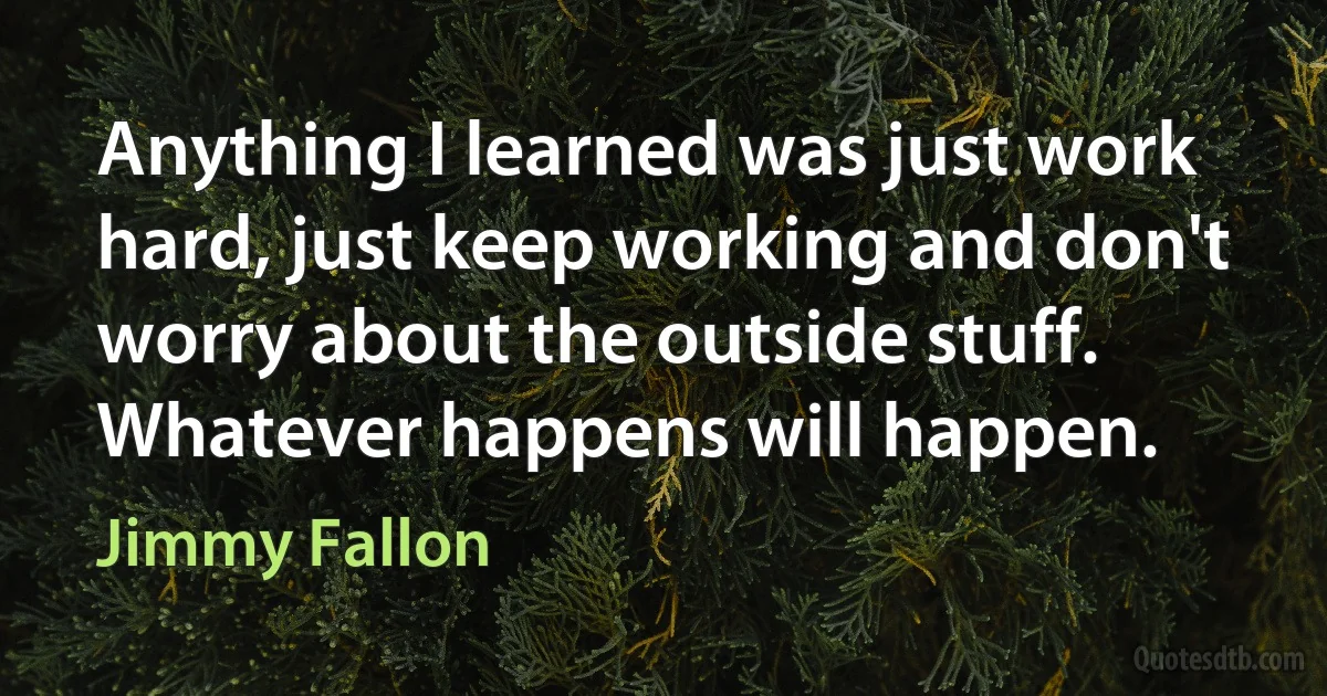 Anything I learned was just work hard, just keep working and don't worry about the outside stuff. Whatever happens will happen. (Jimmy Fallon)