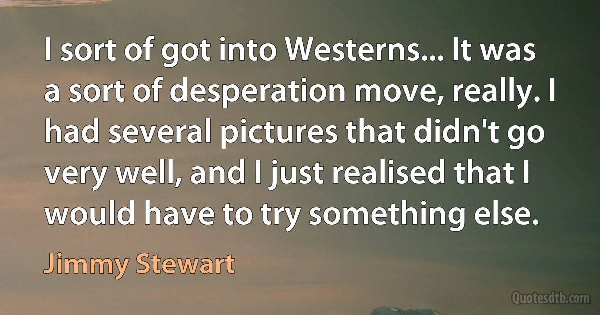 I sort of got into Westerns... It was a sort of desperation move, really. I had several pictures that didn't go very well, and I just realised that I would have to try something else. (Jimmy Stewart)