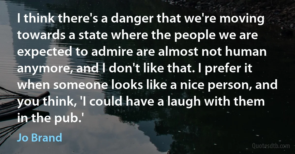 I think there's a danger that we're moving towards a state where the people we are expected to admire are almost not human anymore, and I don't like that. I prefer it when someone looks like a nice person, and you think, 'I could have a laugh with them in the pub.' (Jo Brand)