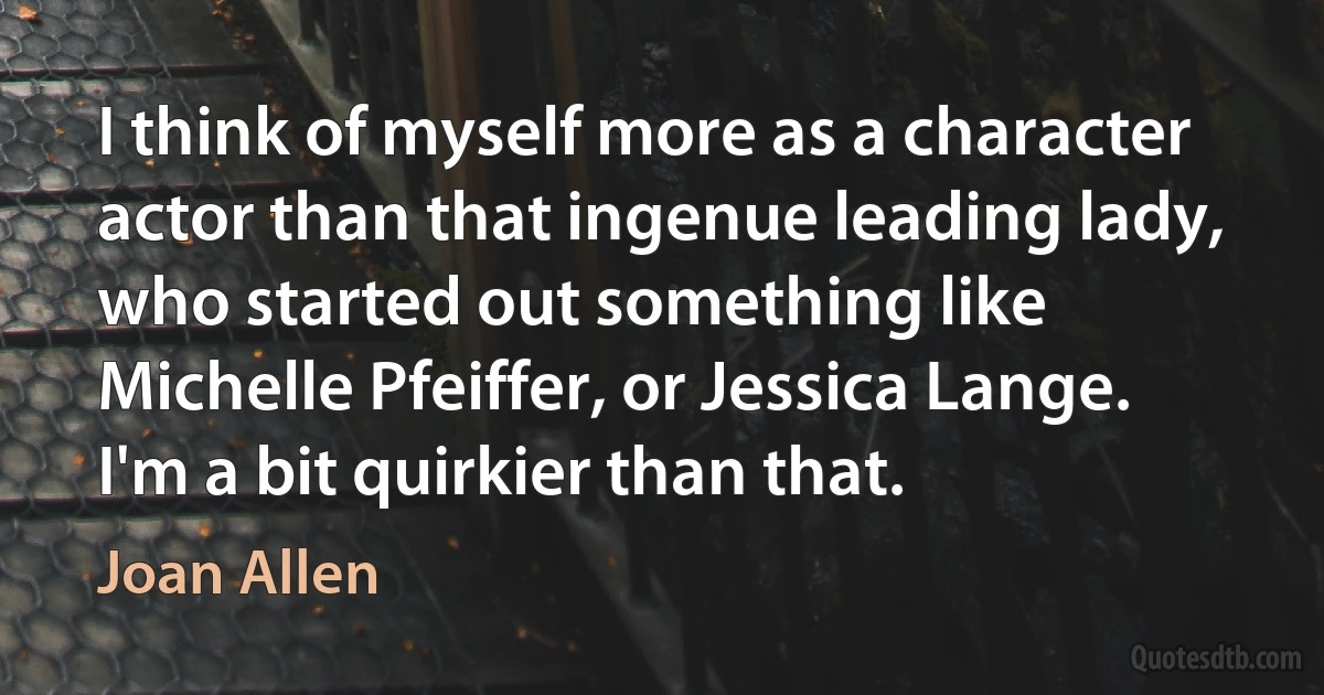 I think of myself more as a character actor than that ingenue leading lady, who started out something like Michelle Pfeiffer, or Jessica Lange. I'm a bit quirkier than that. (Joan Allen)