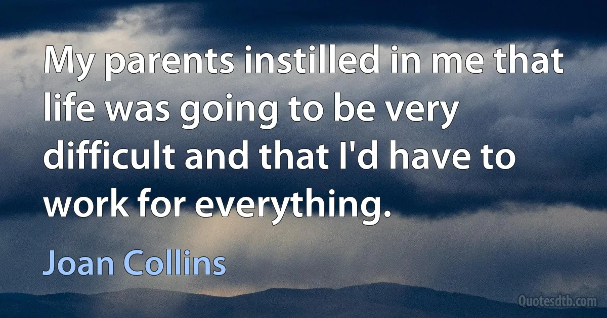 My parents instilled in me that life was going to be very difficult and that I'd have to work for everything. (Joan Collins)