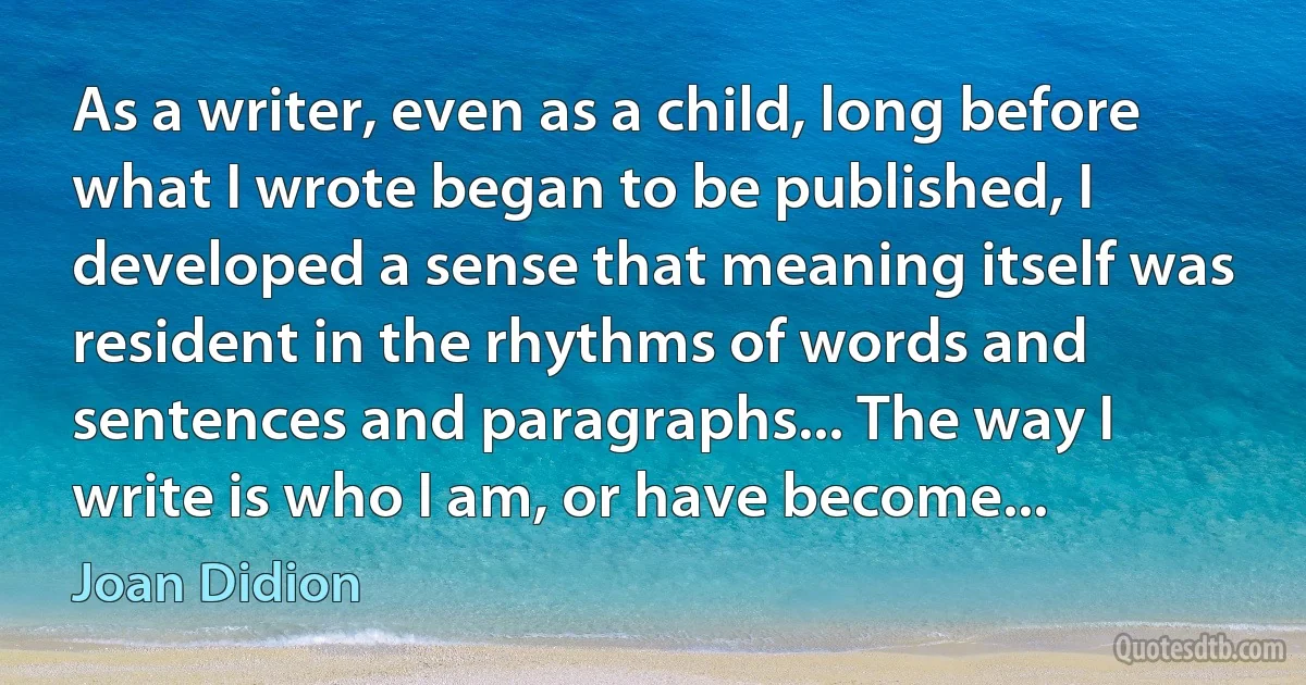 As a writer, even as a child, long before what I wrote began to be published, I developed a sense that meaning itself was resident in the rhythms of words and sentences and paragraphs... The way I write is who I am, or have become... (Joan Didion)