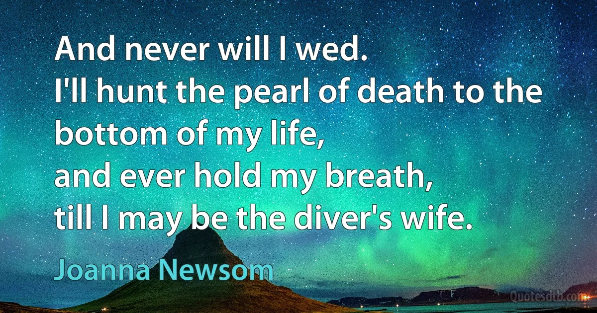 And never will I wed.
I'll hunt the pearl of death to the bottom of my life,
and ever hold my breath,
till I may be the diver's wife. (Joanna Newsom)