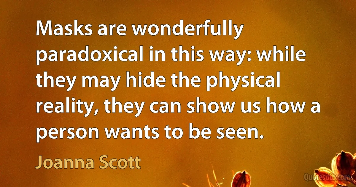 Masks are wonderfully paradoxical in this way: while they may hide the physical reality, they can show us how a person wants to be seen. (Joanna Scott)