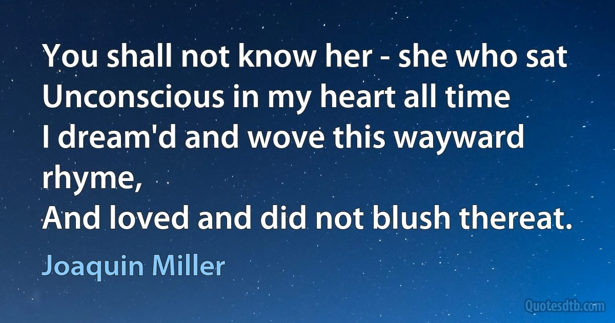 You shall not know her - she who sat
Unconscious in my heart all time
I dream'd and wove this wayward rhyme,
And loved and did not blush thereat. (Joaquin Miller)