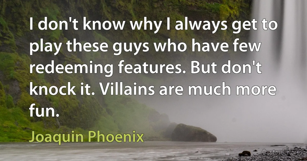 I don't know why I always get to play these guys who have few redeeming features. But don't knock it. Villains are much more fun. (Joaquin Phoenix)