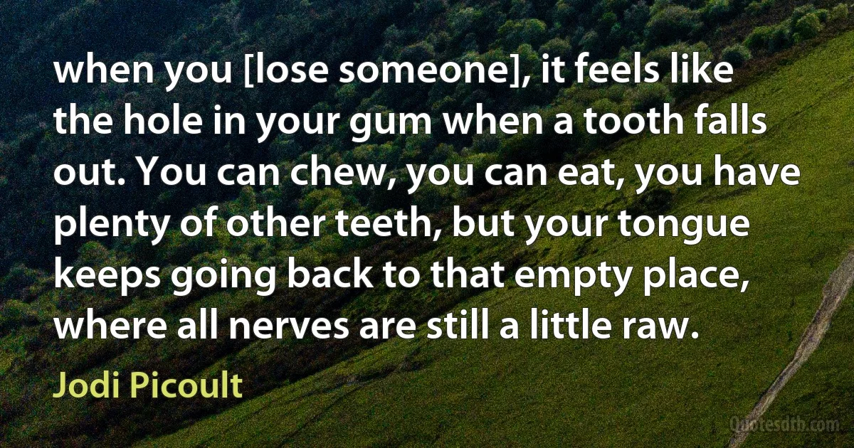 when you [lose someone], it feels like the hole in your gum when a tooth falls out. You can chew, you can eat, you have plenty of other teeth, but your tongue keeps going back to that empty place, where all nerves are still a little raw. (Jodi Picoult)