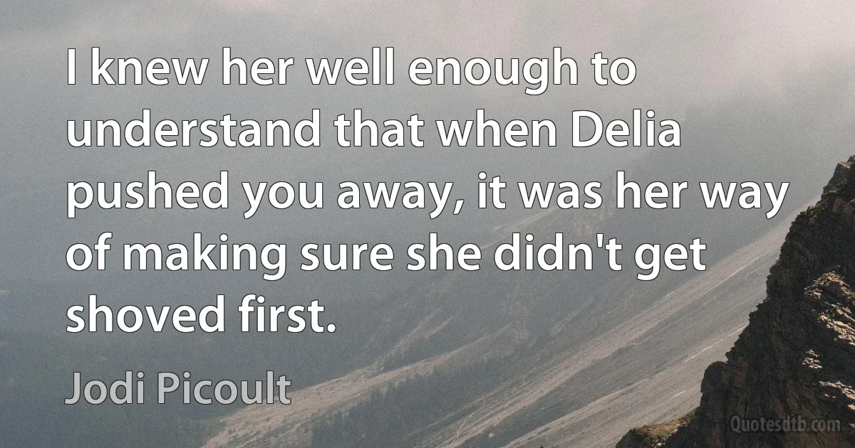 I knew her well enough to understand that when Delia pushed you away, it was her way of making sure she didn't get shoved first. (Jodi Picoult)