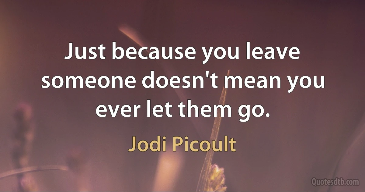 Just because you leave someone doesn't mean you ever let them go. (Jodi Picoult)