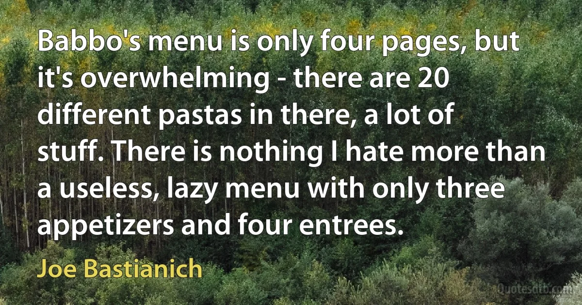 Babbo's menu is only four pages, but it's overwhelming - there are 20 different pastas in there, a lot of stuff. There is nothing I hate more than a useless, lazy menu with only three appetizers and four entrees. (Joe Bastianich)