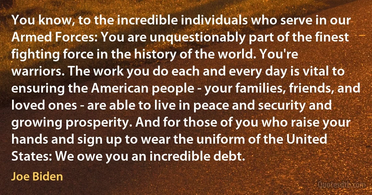 You know, to the incredible individuals who serve in our Armed Forces: You are unquestionably part of the finest fighting force in the history of the world. You're warriors. The work you do each and every day is vital to ensuring the American people - your families, friends, and loved ones - are able to live in peace and security and growing prosperity. And for those of you who raise your hands and sign up to wear the uniform of the United States: We owe you an incredible debt. (Joe Biden)