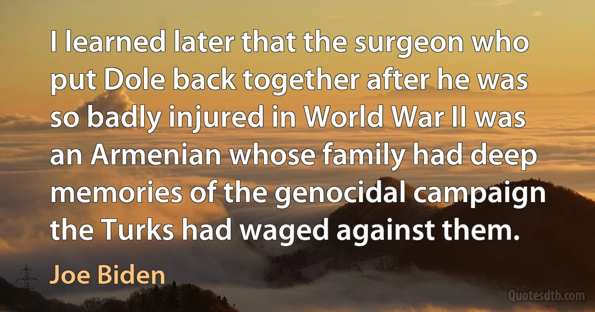 I learned later that the surgeon who put Dole back together after he was so badly injured in World War II was an Armenian whose family had deep memories of the genocidal campaign the Turks had waged against them. (Joe Biden)