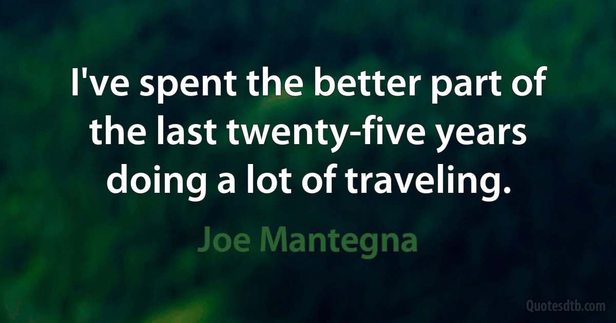 I've spent the better part of the last twenty-five years doing a lot of traveling. (Joe Mantegna)