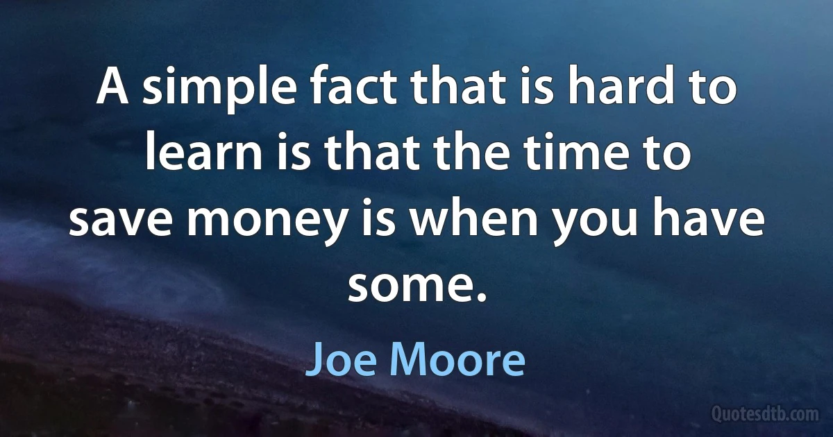 A simple fact that is hard to learn is that the time to save money is when you have some. (Joe Moore)