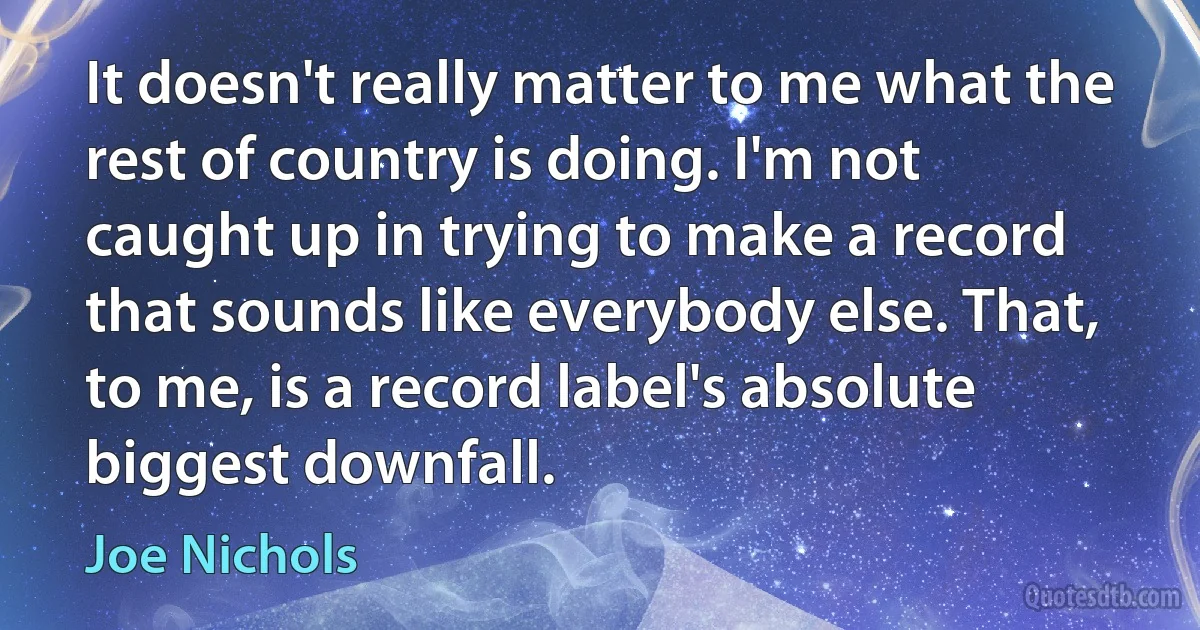 It doesn't really matter to me what the rest of country is doing. I'm not caught up in trying to make a record that sounds like everybody else. That, to me, is a record label's absolute biggest downfall. (Joe Nichols)