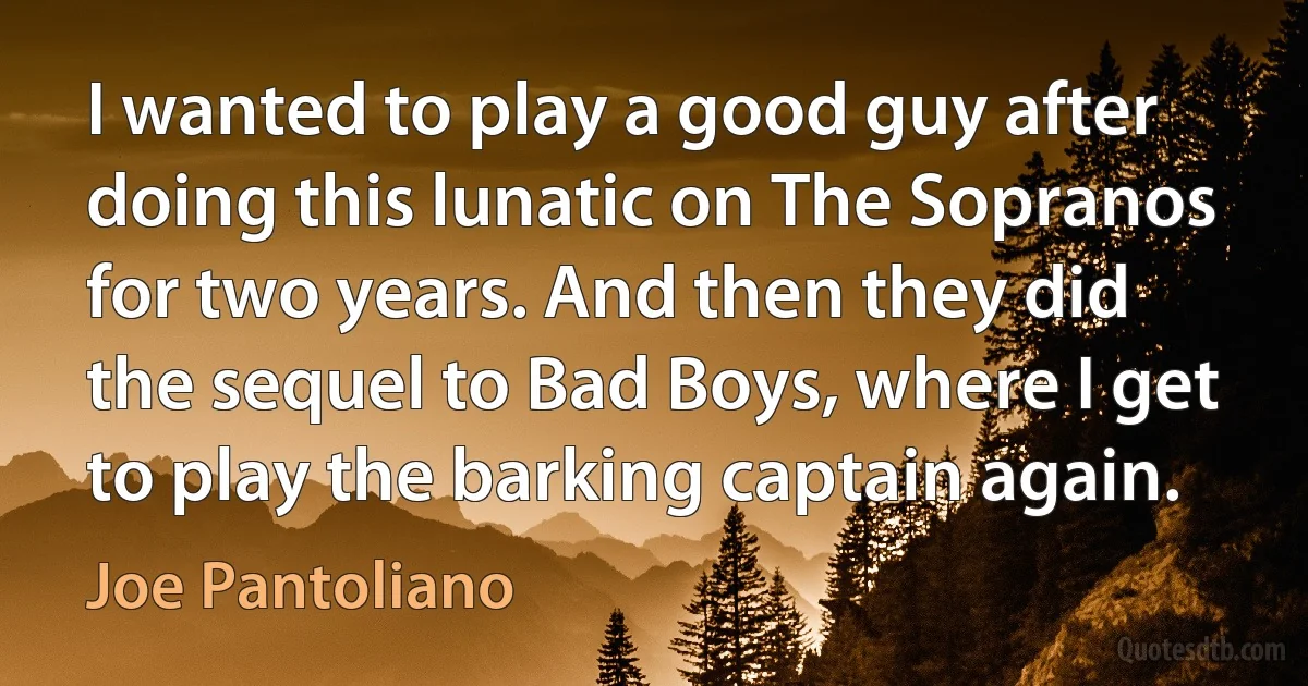 I wanted to play a good guy after doing this lunatic on The Sopranos for two years. And then they did the sequel to Bad Boys, where I get to play the barking captain again. (Joe Pantoliano)