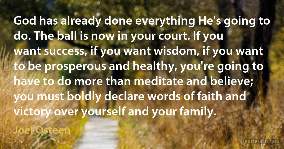 God has already done everything He's going to do. The ball is now in your court. If you want success, if you want wisdom, if you want to be prosperous and healthy, you're going to have to do more than meditate and believe; you must boldly declare words of faith and victory over yourself and your family. (Joel Osteen)