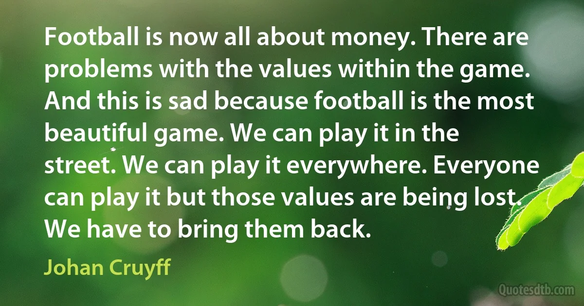 Football is now all about money. There are problems with the values within the game. And this is sad because football is the most beautiful game. We can play it in the street. We can play it everywhere. Everyone can play it but those values are being lost. We have to bring them back. (Johan Cruyff)